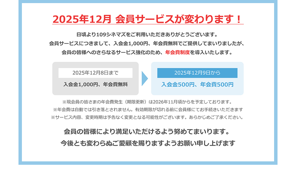 2025年12月 会員サービスが変わります！　日頃より109シネマズをご利用いただきありがとうございます。会員サービスにつきまして、入会金1,000円、年会費無料でご提供してまいりましたが、会員の皆様へのさらなるサービス強化のため、年会費制度を導入いたします。　2025年12月8日まで 入会金1,000円、年会費無料　2025年12月9日から 入会金500円、年会費500円　※現会員の皆さまの年会費発生（期限更新）は2026年11月頃からを予定しております。※年会費は自動では引き落とされません。有効期限が切れる前に会員様にてお手続きいただきます※サービス内容、変更時期は予告なく変更となる可能性がございます。あらかじめご了承ください。　会員の皆様により満足いただけるよう努めてまいります。今後とも変わらぬご愛顧を賜りますようお願い申し上げます