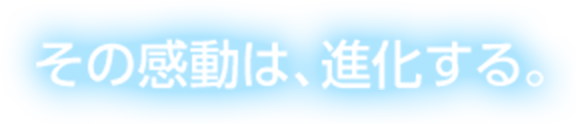 その感動は、進化する。