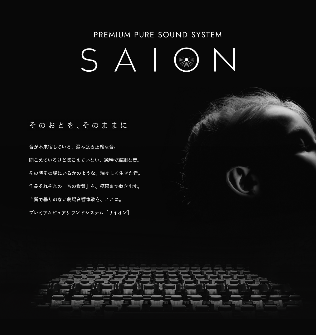 PREMIUM PURE SOUND SYSTEM SAION そのおとを、そのままに　音が本来宿している、澄み渡る正確な音。聞こえているけど聴こえていない、純粋で繊細な音。その時その場にいるかのような、瑞々しく生きた音。作品それぞれの「音の資質」を、極限まで惹き出す。上質で曇りのない劇場音響体験を、ここに。プレミアムピュアサウンドシステム［サイオン］