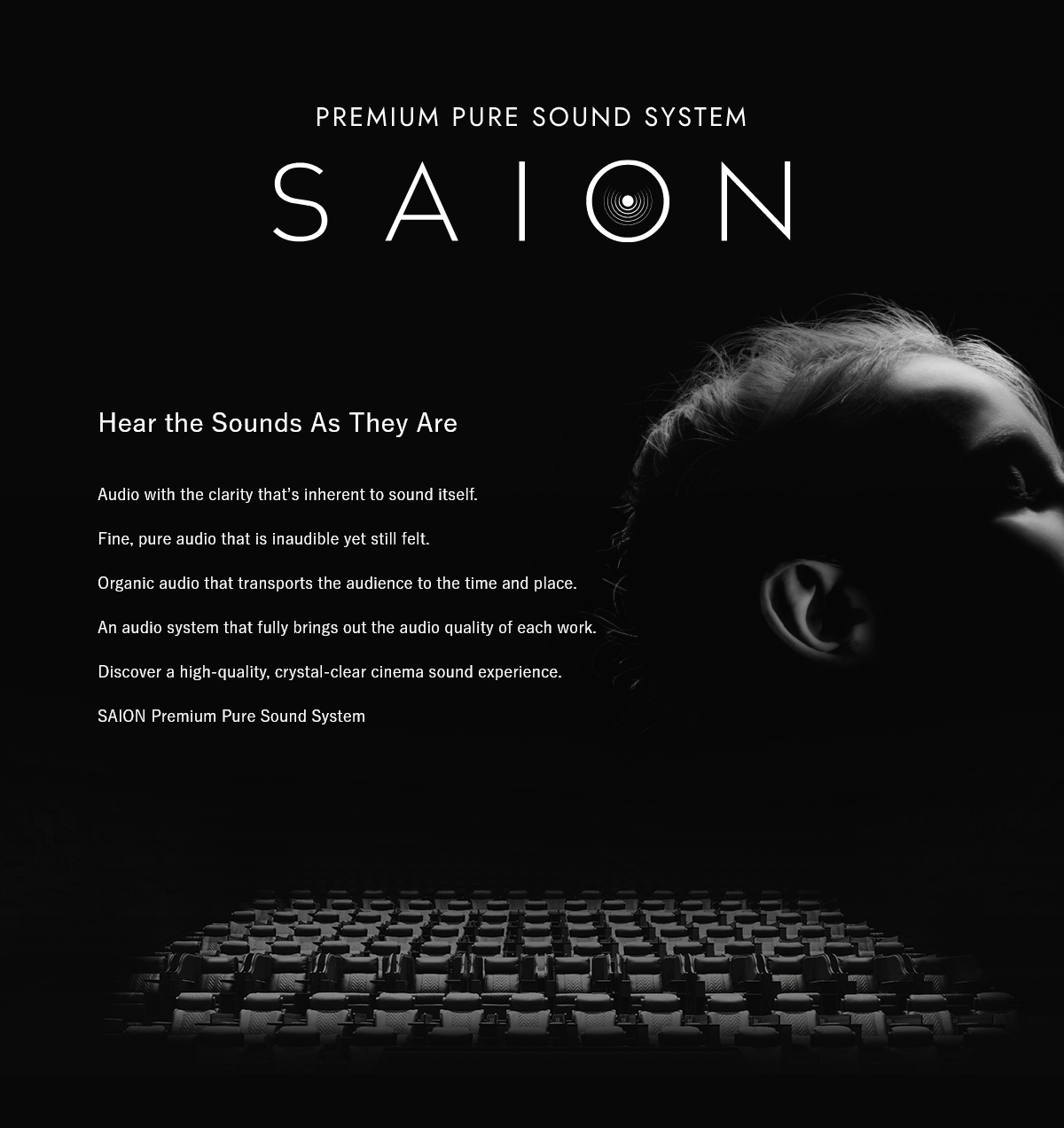 PREMIUM PURE SOUND SYSTEM SAION Hear the Sounds As They Are　Audio with the clarity that’s inherent to sound itself.Fine, pure audio that is inaudible yet still felt.Organic audio that transports the audience to the time and place. An audio system that fully brings out the audio quality of each work. Discover a high-quality, crystal-clear cinema sound experience. SAION Premium Pure Sound System