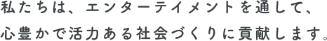 私たちは、エンターテイメントを通して、心豊かで活力ある社会づくりに貢献します。