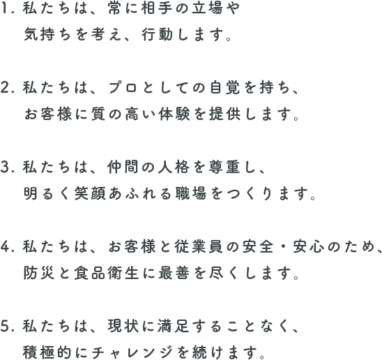 1. 私たちは、常に相手の立場や気持ちを考え、行動します。 2. 私たちは、プロとしての自覚を持ち、お客様に質の高い体験を提供します。 3. 私たちは、仲間の人格を尊重し、明るく笑顔あふれる職場をつくります。 4. 私たちは、お客様と従業員の安全・安心のため、防災と食品衛生に最善を尽くします。 5. 私たちは、現状に満足することなく、積極的にチャレンジを続けます。